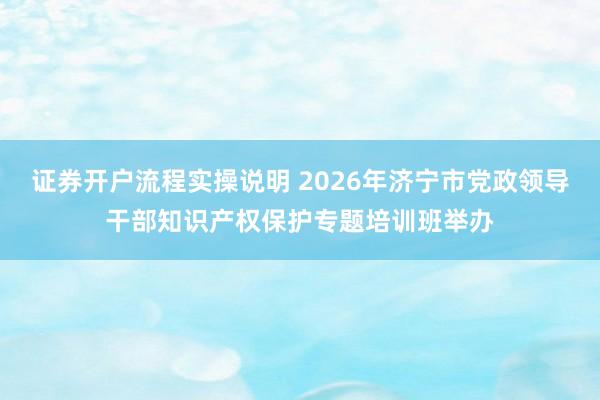 证券开户流程实操说明 2026年济宁市党政领导干部知识产权保护专题培训班举办
