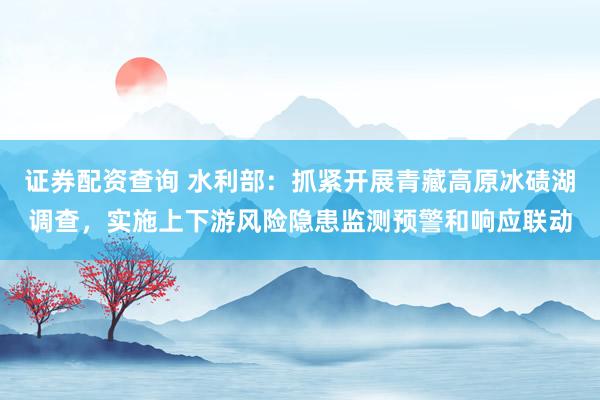 证券配资查询 水利部：抓紧开展青藏高原冰碛湖调查，实施上下游风险隐患监测预警和响应联动