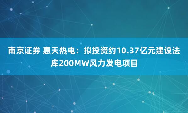 南京证券 惠天热电：拟投资约10.37亿元建设法库200MW风力发电项目