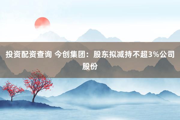 投资配资查询 今创集团：股东拟减持不超3%公司股份