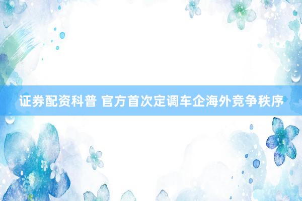 证券配资科普 官方首次定调车企海外竞争秩序