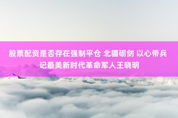 股票配资是否存在强制平仓 北疆砺剑 以心带兵 记最美新时代革命军人王晓明