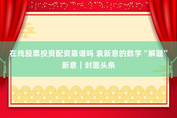 在线股票投资配资靠谱吗 袁新意的数学“解题”新意｜封面头条