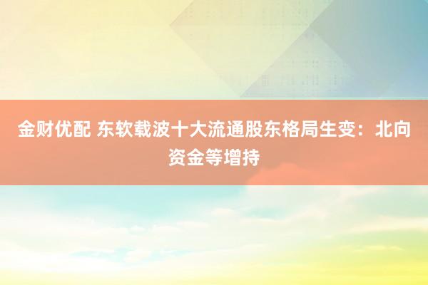 金财优配 东软载波十大流通股东格局生变：北向资金等增持