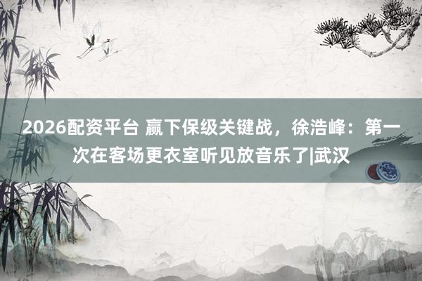 2026配资平台 赢下保级关键战，徐浩峰：第一次在客场更衣室听见放音乐了|武汉