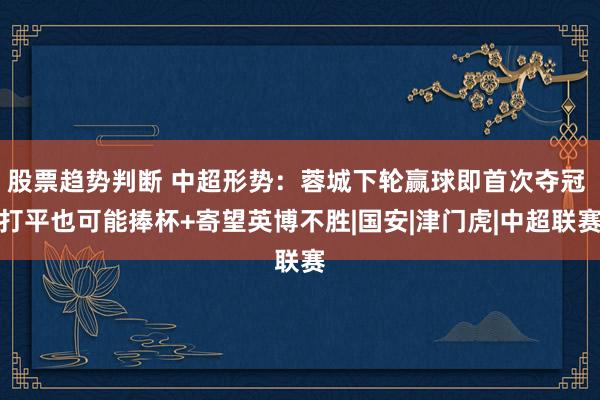 股票趋势判断 中超形势：蓉城下轮赢球即首次夺冠 打平也可能捧杯+寄望英博不胜|国安|津门虎|中超联赛