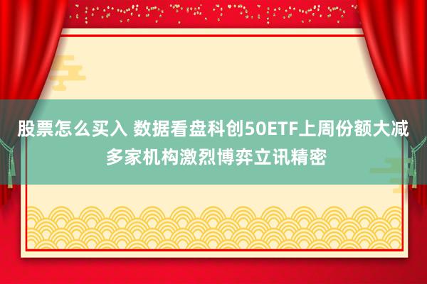 股票怎么买入 数据看盘科创50ETF上周份额大减 多家机构激烈博弈立讯精密