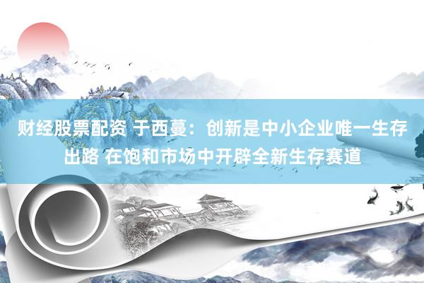 财经股票配资 于西蔓：创新是中小企业唯一生存出路 在饱和市场中开辟全新生存赛道