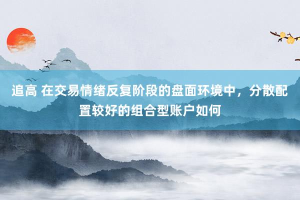 追高 在交易情绪反复阶段的盘面环境中，分散配置较好的组合型账户如何
