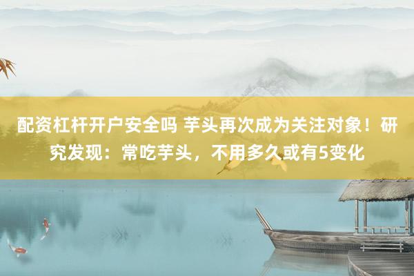 配资杠杆开户安全吗 芋头再次成为关注对象！研究发现：常吃芋头，不用多久或有5变化