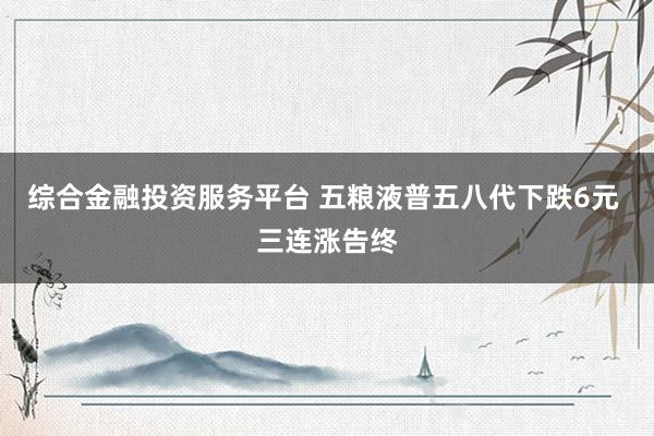 综合金融投资服务平台 五粮液普五八代下跌6元 三连涨告终