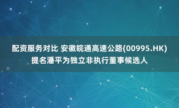 配资服务对比 安徽皖通高速公路(00995.HK)提名潘平为独立非执行董事候选人