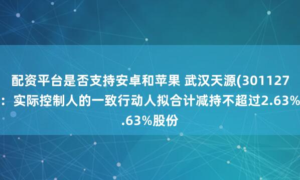 配资平台是否支持安卓和苹果 武汉天源(301127.SZ)：实际控制人的一致行动人拟合计减持不超过2.63%股份