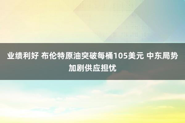 业绩利好 布伦特原油突破每桶105美元 中东局势加剧供应担忧