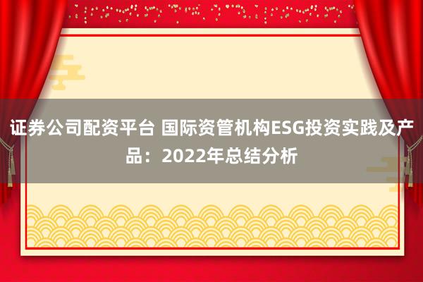 证券公司配资平台 国际资管机构ESG投资实践及产品：2022年总结分析