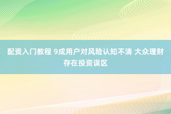 配资入门教程 9成用户对风险认知不清 大众理财存在投资误区
