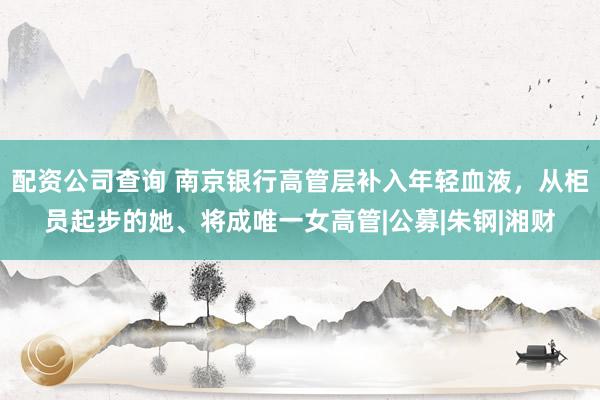 配资公司查询 南京银行高管层补入年轻血液，从柜员起步的她、将成唯一女高管|公募|朱钢|湘财