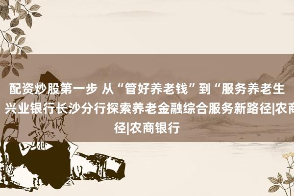配资炒股第一步 从“管好养老钱”到“服务养老生活”，兴业银行长沙分行探索养老金融综合服务新路径|农商银行