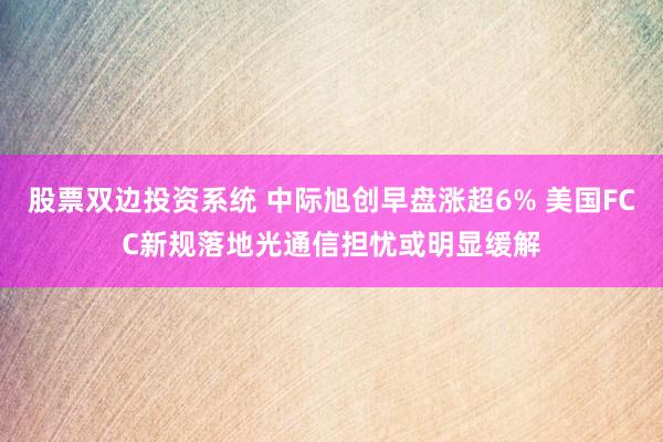 股票双边投资系统 中际旭创早盘涨超6% 美国FCC新规落地光通信担忧或明显缓解