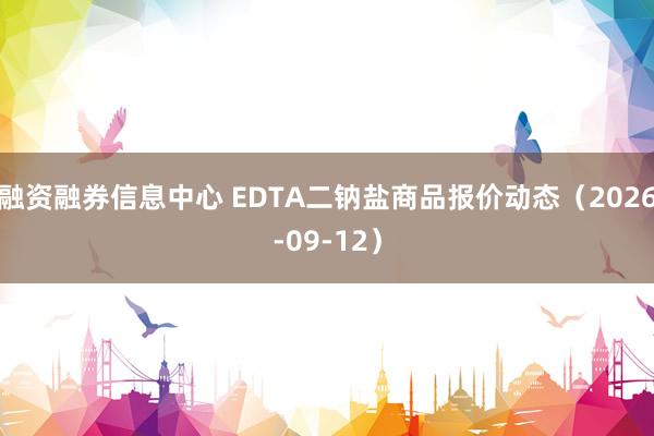 融资融券信息中心 EDTA二钠盐商品报价动态（2026-09-12）