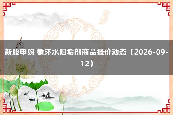 新股申购 循环水阻垢剂商品报价动态（2026-09-12）