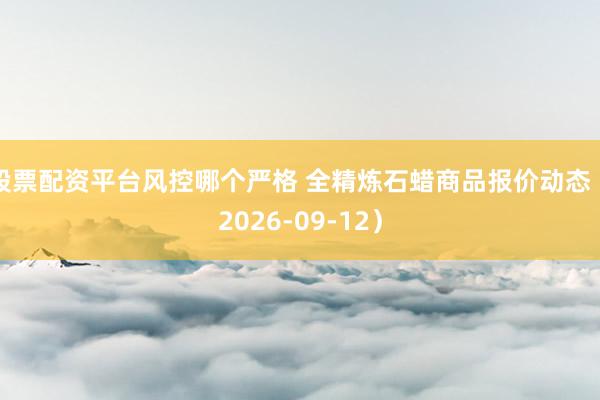 股票配资平台风控哪个严格 全精炼石蜡商品报价动态（2026-09-12）