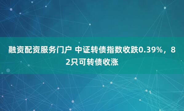 融资配资服务门户 中证转债指数收跌0.39%，82只可转债收涨