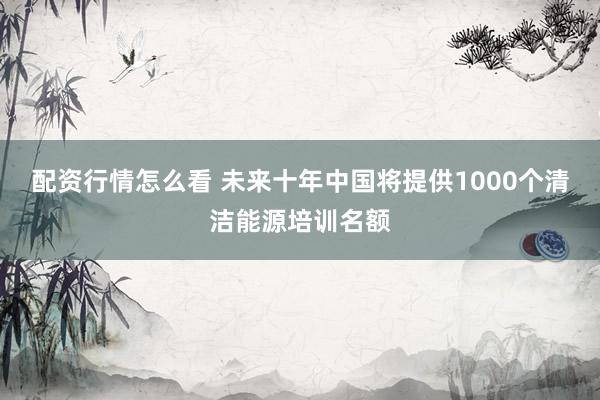 配资行情怎么看 未来十年中国将提供1000个清洁能源培训名额