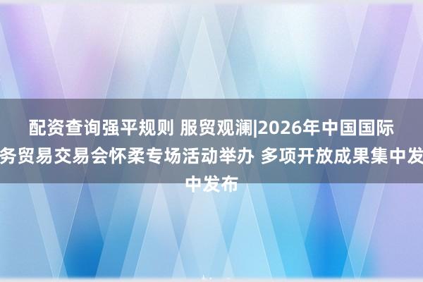 配资查询强平规则 服贸观澜|2026年中国国际服务贸易交易会怀柔专场活动举办 多项开放成果集中发布
