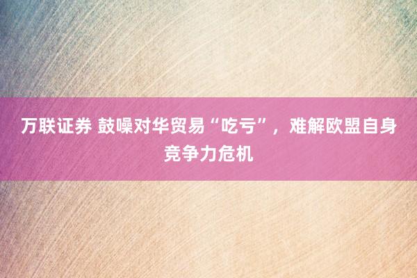万联证券 鼓噪对华贸易“吃亏”，难解欧盟自身竞争力危机
