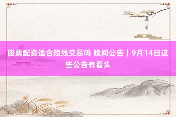 股票配资适合短线交易吗 晚间公告｜9月14日这些公告有看头