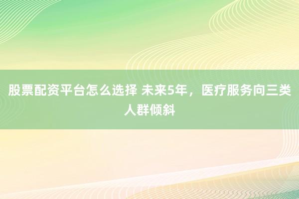 股票配资平台怎么选择 未来5年，医疗服务向三类人群倾斜