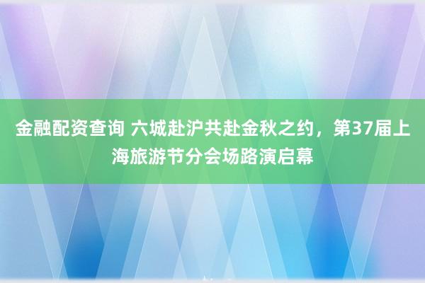 金融配资查询 六城赴沪共赴金秋之约，第37届上海旅游节分会场路演启幕