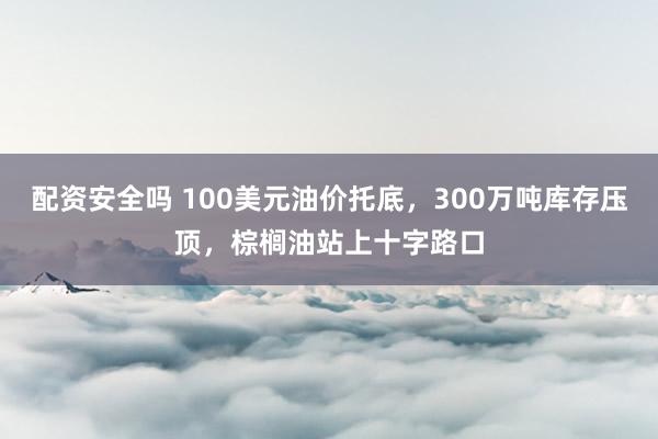 配资安全吗 100美元油价托底，300万吨库存压顶，棕榈油站上十字路口