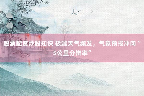 股票配资炒股知识 极端天气频发，气象预报冲向“5公里分辨率”