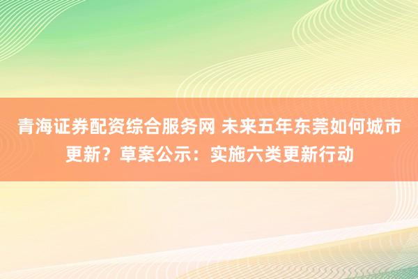 青海证券配资综合服务网 未来五年东莞如何城市更新？草案公示：实施六类更新行动