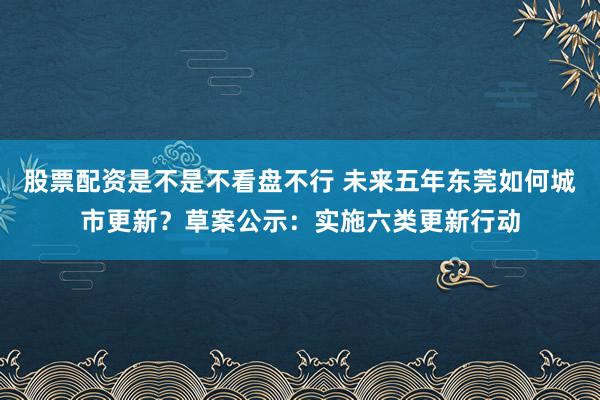股票配资是不是不看盘不行 未来五年东莞如何城市更新？草案公示：实施六类更新行动