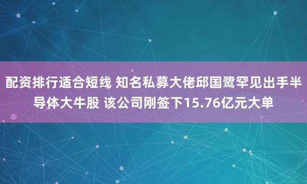 配资排行适合短线 知名私募大佬邱国鹭罕见出手半导体大牛股 该公司刚签下15.76亿元大单