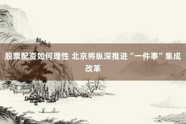 股票配资如何理性 北京将纵深推进“一件事”集成改革