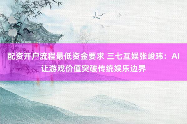 配资开户流程最低资金要求 三七互娱张峻玮：AI让游戏价值突破传统娱乐边界