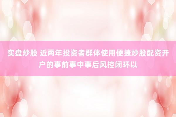 实盘炒股 近两年投资者群体使用便捷炒股配资开户的事前事中事后风控闭环以