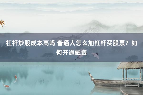 杠杆炒股成本高吗 普通人怎么加杠杆买股票？如何开通融资