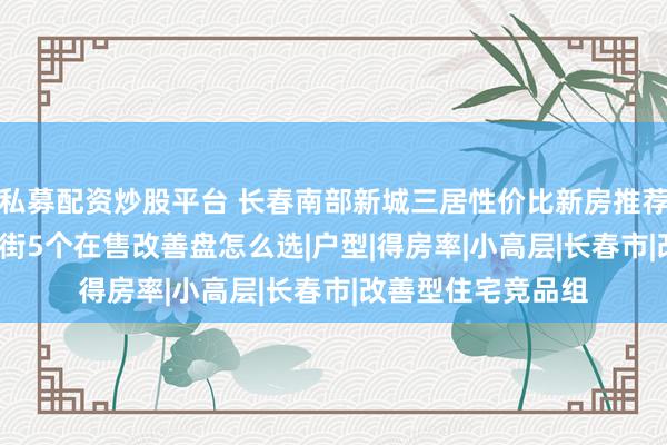 私募配资炒股平台 长春南部新城三居性价比新房推荐2026：南关临河街5个在售改善盘怎么选|户型|得房率|小高层|长春市|改善型住宅竞品组