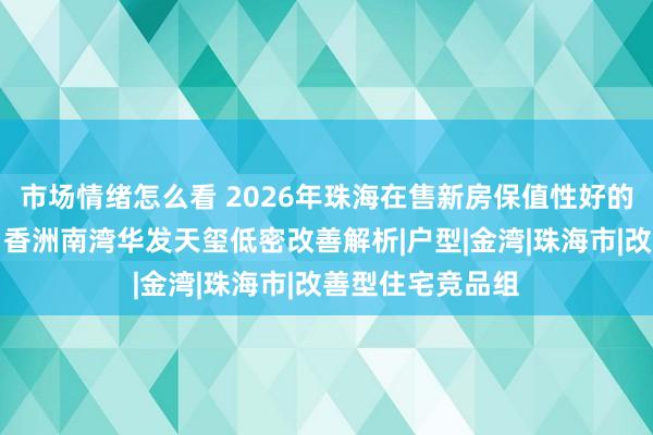 市场情绪怎么看 2026年珠海在售新房保值性好的区域楼盘推荐：香洲南湾华发天玺低密改善解析|户型|金湾|珠海市|改善型住宅竞品组