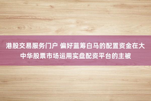 港股交易服务门户 偏好蓝筹白马的配置资金在大中华股票市场运用实盘配资平台的主被