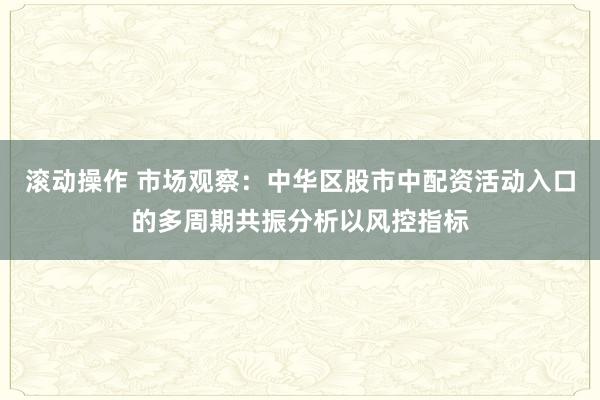 滚动操作 市场观察：中华区股市中配资活动入口的多周期共振分析以风控指标