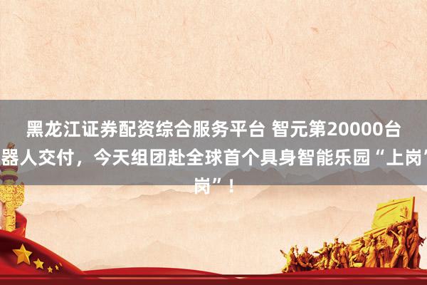 黑龙江证券配资综合服务平台 智元第20000台机器人交付，今天组团赴全球首个具身智能乐园“上岗”！