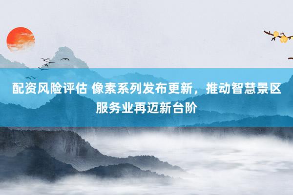 配资风险评估 像素系列发布更新，推动智慧景区服务业再迈新台阶