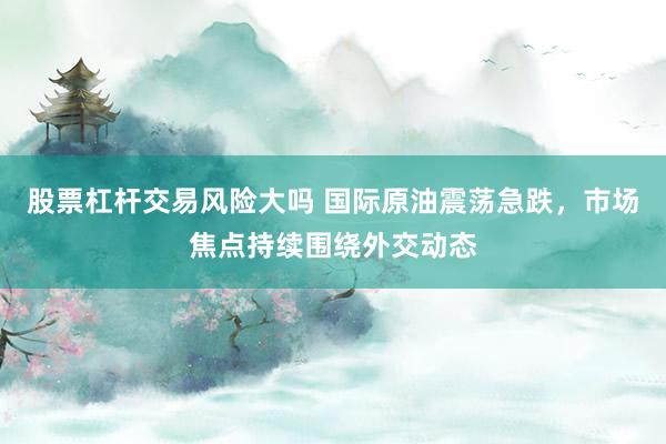 股票杠杆交易风险大吗 国际原油震荡急跌，市场焦点持续围绕外交动态