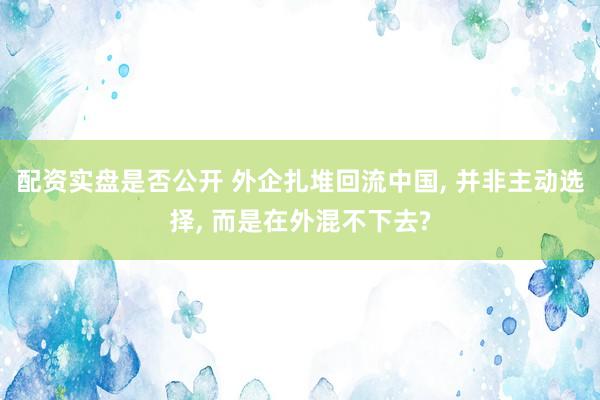 配资实盘是否公开 外企扎堆回流中国, 并非主动选择, 而是在外混不下去?